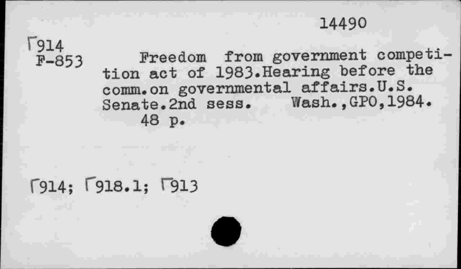 ﻿14490
f914
F-853
Freedom from government competition act of 1983«Hearing before the comm.on governmental affairs.U.S. Senate.2nd sess. Wash.,GPO,1984« 48 p.
f914; C918.1; T913